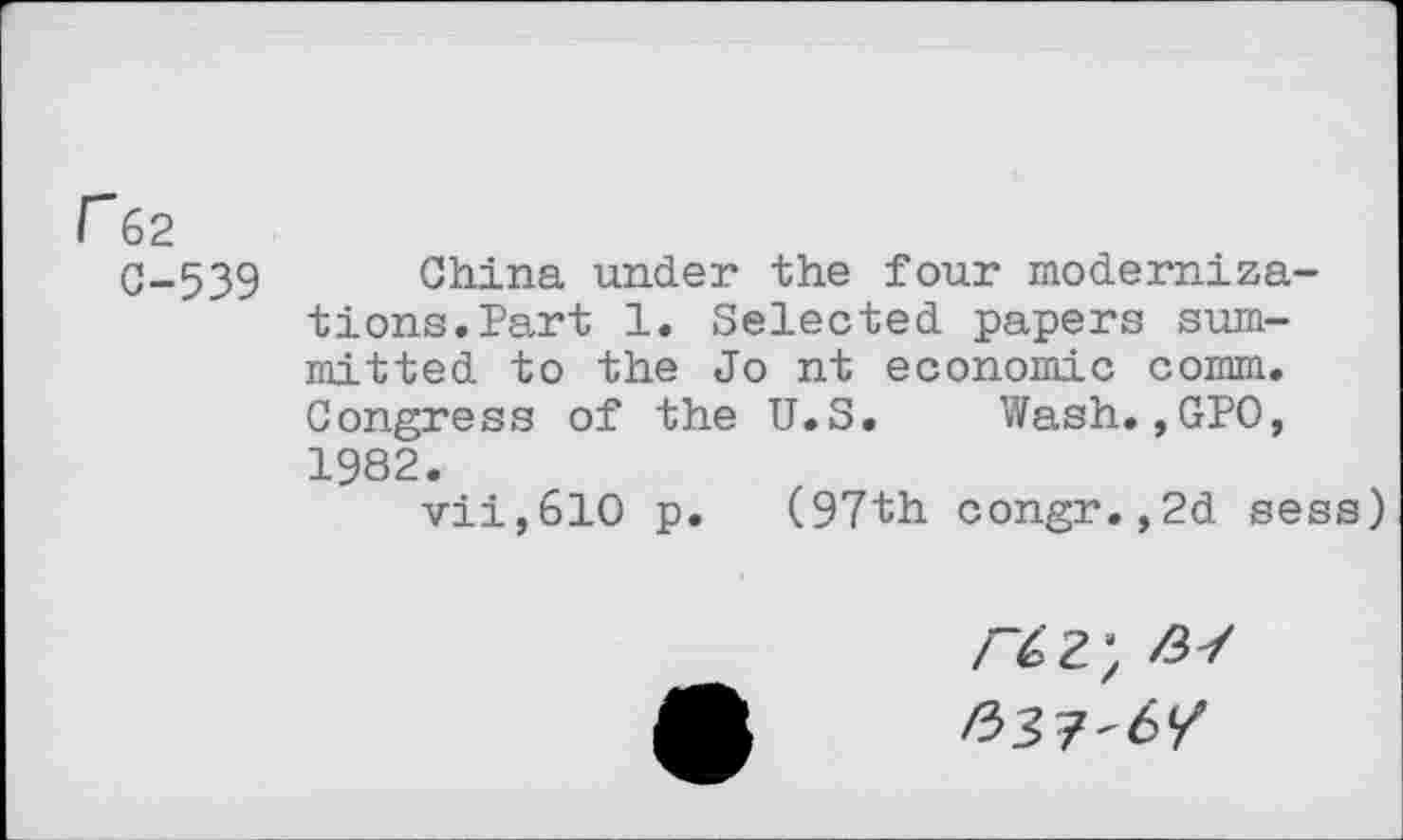 ﻿r62
C-539 China under the four modernizations. Part 1. Selected papers sum-mitted to the Jo nt economic comm. Congress of the U.S. Wash.,GPO, 1982.
vii,610 p. (97th congr.,2d sess)
/^62; Z37 /337-6/